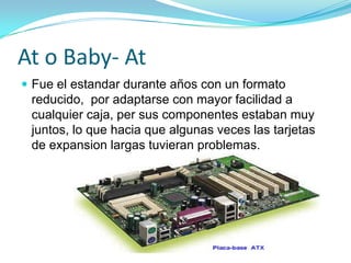 At o Baby- AtFue el estandar durante años con un formato reducido,  por adaptarse con mayor facilidad a cualquier caja, per sus componentes estaban muy juntos, lo que hacia que algunas veces las tarjetas de expansion largas tuvieran problemas.
