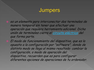Jumperses un elemento para interconectar dos terminales de manera temporal sin tener que efectuar una operación que requiera herramienta adicional. Dicha unión de terminales cierra el circuito eléctrico del que forma parte.El modo de funcionamiento del dispositivo, que es lo opuesto a la configuración por "software", donde de distinto modo se llega al mismo resultado: cambiar la configuración, o modo de operación del dispositivo, recuerden que es para configurar diferentes opciones de operaciones de tu ordenador.