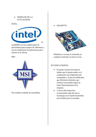 MODELOS DE LA
       ACTUALIDAD:

INTEL:
                                                GIGABYTE:




                                      Es
compatible con una amplia gama de
procesadores,para equipos de sobremesa y
con un rendimiento de aplicaciones para
utilizar en la oficina.
                                             Modifican o revisan el contenido en
MSI:                                         cualquier momento sin previo aviso.



                                           III CONCLUSIONES:

                                                Se puede concluir del anterior
                                                trabajo que la tarjeta madre es el
                                                componente mas importante del
                                                computador y el que da cabida para
                                                que diferentes elementos que
                                                contiene este puedan lograr un
                                                mejor funcionamiento de la
                                                maquina.
                                                A través del tiempo han
Son modelos estándar de ensamblaje.             evolucionado cada día mas la
                                                tecnología en el mundo haciéndola
                                                mas factible para la sociedad.
 