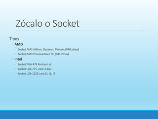Zócalo o Socket
Tipos
◦ AMD
◦ Socket AM2 Atlhon, Opteron, Phenon (940 pines)
◦ Socket AM3 Procesadores FX (941 Pines)
◦ Intel
◦ Socket PGA 478 Pentium IV
◦ Socket LGA 775 core 2 duo
◦ Socket LGA 1155 core I3, I5, I7
 