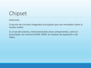 Chipset
Definición
Conjunto de circuitos integrados principales que van montados sobre la
tarjeta madre.
Es el eje del sistema, interconectando otros componentes, como el
procesador, las memoria RAM, ROM, las tarjetas de expansión y de
vídeo.
 
