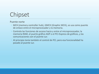 Chipset
Puente norte
◦ MCH (memory controller hub), GMCH (Graphic MCH), se usa como puente
de enlace entre el microprocesador y la memoria.
◦ Controla las funciones de acceso hacia y entre el microprocesador, la
memoria RAM, el puerto gráfico AGP o el PCI-Express de gráficos, y las
comunicaciones con el puente sur.
◦ Al principio tenía también el control de PCI, pero esa funcionalidad ha
pasado al puente sur.
 