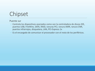 Chipset
Puente sur
◦ Controla los dispositivos asociados como son la controladora de discos IDE,
puertos USB, FireWire, SATA, RAID, ranuras PCI, ranura AMR, ranura CNR,
puertos infrarrojos, disquetera, LAN, PCI-Express 1x
◦ Es el encargado de comunicar el procesador con el resto de los periféricos.
 