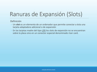 Ranuras de Expansión (Slots)
Definición
◦ Un slot es un elemento de un ordenador que permite conectar a ésta una
tarjeta adaptadora adicional o de expansión
◦ En las tarjetas madre del tipo LPX los slots de expansión no se encuentran
sobre la placa sino en un conector especial denominado riser card.
JOAQUÍN ARTAVIA CHAVES
 