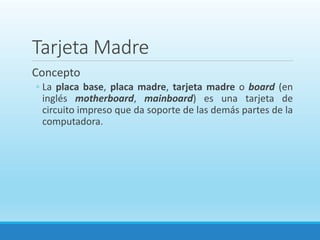 Tarjeta Madre
Concepto
◦ La placa base, placa madre, tarjeta madre o board (en
inglés motherboard, mainboard) es una tarjeta de
circuito impreso que da soporte de las demás partes de la
computadora.
 