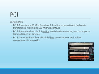 PCI
Variaciones
◦ PCI 2.2 funciona a 66 MHz (requiere 3.3 voltios en las señales) (índice de
transferencia máximo de 503 MiB/s (533MB/s)
◦ PCI 2.3 permite el uso de 3.3 voltios y señalizador universal, pero no soporta
los 5 voltios en las tarjetas.
◦ PCI 3.0 es el estándar final oficial del bus, con el soporte de 5 voltios
completamente removido.
 