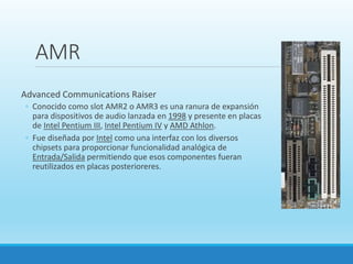 AMR
Advanced Communications Raiser
◦ Conocido como slot AMR2 o AMR3 es una ranura de expansión
para dispositivos de audio lanzada en 1998 y presente en placas
de Intel Pentium III, Intel Pentium IV y AMD Athlon.
◦ Fue diseñada por Intel como una interfaz con los diversos
chipsets para proporcionar funcionalidad analógica de
Entrada/Salida permitiendo que esos componentes fueran
reutilizados en placas posterioreres.
 