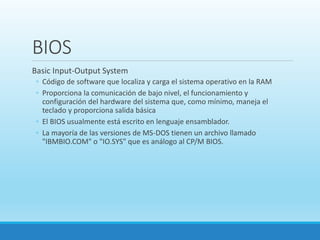 BIOS
Basic Input-Output System
◦ Código de software que localiza y carga el sistema operativo en la RAM
◦ Proporciona la comunicación de bajo nivel, el funcionamiento y
configuración del hardware del sistema que, como mínimo, maneja el
teclado y proporciona salida básica
◦ El BIOS usualmente está escrito en lenguaje ensamblador.
◦ La mayoría de las versiones de MS-DOS tienen un archivo llamado
"IBMBIO.COM" o "IO.SYS" que es análogo al CP/M BIOS.
 