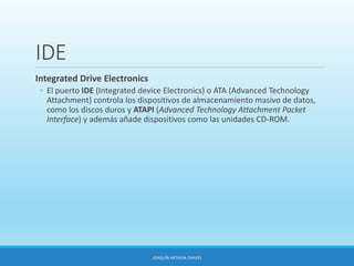 IDE
Integrated Drive Electronics
◦ El puerto IDE (Integrated device Electronics) o ATA (Advanced Technology
Attachment) controla los dispositivos de almacenamiento masivo de datos,
como los discos duros y ATAPI (Advanced Technology Attachment Packet
Interface) y además añade dispositivos como las unidades CD-ROM.
JOAQUÍN ARTAVIA CHAVES
 
