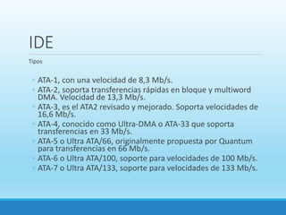 IDE
Tipos
◦ ATA-1, con una velocidad de 8,3 Mb/s.
◦ ATA-2, soporta transferencias rápidas en bloque y multiword
DMA. Velocidad de 13,3 Mb/s.
◦ ATA-3, es el ATA2 revisado y mejorado. Soporta velocidades de
16,6 Mb/s.
◦ ATA-4, conocido como Ultra-DMA o ATA-33 que soporta
transferencias en 33 Mb/s.
◦ ATA-5 o Ultra ATA/66, originalmente propuesta por Quantum
para transferencias en 66 Mb/s.
◦ ATA-6 o Ultra ATA/100, soporte para velocidades de 100 Mb/s.
◦ ATA-7 o Ultra ATA/133, soporte para velocidades de 133 Mb/s.
 