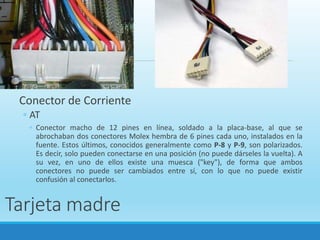 Tarjeta madre
Conector de Corriente
◦ AT
◦ Conector macho de 12 pines en línea, soldado a la placa-base, al que se
abrochaban dos conectores Molex hembra de 6 pines cada uno, instalados en la
fuente. Estos últimos, conocidos generalmente como P-8 y P-9, son polarizados.
Es decir, solo pueden conectarse en una posición (no puede dárseles la vuelta). A
su vez, en uno de ellos existe una muesca ("key"), de forma que ambos
conectores no puede ser cambiados entre sí, con lo que no puede existir
confusión al conectarlos.
 