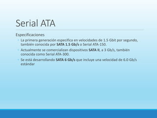 Serial ATA
Especificaciones
◦ La primera generación especifica en velocidades de 1.5 Gbit por segundo,
también conocida por SATA 1.5 Gb/s o Serial ATA-150.
◦ Actualmente se comercializan dispositivos SATA II, a 3 Gb/s, también
conocida como Serial ATA-300.
◦ Se está desarrollando SATA 6 Gb/s que incluye una velocidad de 6.0 Gb/s
estándar
 