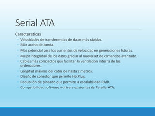 Serial ATA
Características
◦ Velocidades de transferencias de datos más rápidas.
◦ Más ancho de banda.
◦ Más potencial para los aumentos de velocidad en generaciones futuras.
◦ Mejor integridad de los datos gracias al nuevo set de comandos avanzado.
◦ Cables más compactos que facilitan la ventilación interna de los
ordenadores.
◦ Longitud máxima del cable de hasta 2 metros.
◦ Diseño de conector que permite HotPlug.
◦ Reducción de pineado que permite la escalabilidad RAID.
◦ Compatibilidad software y drivers existentes de Parallel ATA.
 