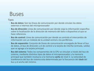 Buses
Tipos
◦ Bus de datos: Son las líneas de comunicación por donde circulan los datos
externos e internos del microprocesador
◦ Bus de dirección: Línea de comunicación por donde viaja la información especifica
sobre la localización de la dirección de memoria del dato o dispositivo al que se
hace referencia.
◦ Bus de control: Línea de comunicación por donde se controla el intercambio de
información con un módulo de la unidad central y los periféricos.
◦ Bus de expansión: Conjunto de líneas de comunicación encargada de llevar el bus
de datos, el bus de dirección y el de control a la tarjeta de interfaz (entrada, salida)
que se agrega a la tarjeta principal.
◦ Bus del sistema: Todos los componentes de la CPU se vinculan a través del bus de
sistema, mediante distintos tipos de datos el microprocesador y la memoria
principal que también involucra a la memoria cache de nivel 2. La velocidad de
tranferencia del bus de sistema esta determinada por la frecuencia del clock del
bus y el ancho del mínimo.
 