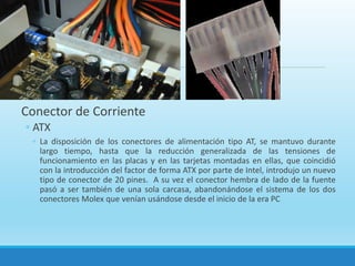 Tarjeta madre
Conector de Corriente
◦ ATX
◦ La disposición de los conectores de alimentación tipo AT, se mantuvo durante
largo tiempo, hasta que la reducción generalizada de las tensiones de
funcionamiento en las placas y en las tarjetas montadas en ellas, que coincidió
con la introducción del factor de forma ATX por parte de Intel, introdujo un nuevo
tipo de conector de 20 pines. A su vez el conector hembra de lado de la fuente
pasó a ser también de una sola carcasa, abandonándose el sistema de los dos
conectores Molex que venían usándose desde el inicio de la era PC
 