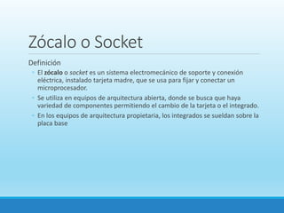 Zócalo o Socket
Definición
◦ El zócalo o socket es un sistema electromecánico de soporte y conexión
eléctrica, instalado tarjeta madre, que se usa para fijar y conectar un
microprocesador.
◦ Se utiliza en equipos de arquitectura abierta, donde se busca que haya
variedad de componentes permitiendo el cambio de la tarjeta o el integrado.
◦ En los equipos de arquitectura propietaria, los integrados se sueldan sobre la
placa base
 