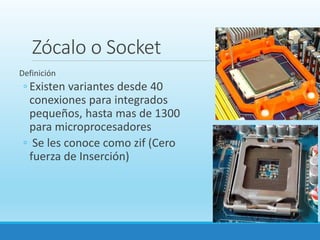 Zócalo o Socket
Definición
◦ Existen variantes desde 40
conexiones para integrados
pequeños, hasta mas de 1300
para microprocesadores
◦ Se les conoce como zif (Cero
fuerza de Inserción)
 