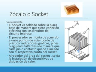 Zócalo o Socket
Funcionamiento
◦ El socket va soldado sobre la placa
base de manera que tiene conexión
eléctrica con los circuitos del
circuito impreso.
◦ El procesador se monta de acuerdo
a unos puntos de guía (borde de
plástico, indicadores gráficos, pines
o agujeros faltantes) de manera que
cada pin o contacto quede alineado
con el respectivo punto del socket.
◦ Alrededor del área del socket , se da
la instalación de dispositivos de
disipación de calor.
 