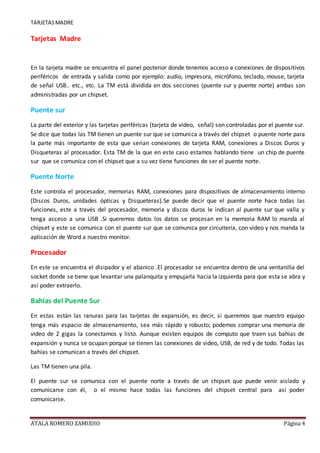 TARJETASMADRE
ATALA ROMERO ZAMUDIO Página 4
Tarjetas Madre
En la tarjeta madre se encuentra el panel posterior donde tenemos acceso a conexiones de dispositivos
periféricos de entrada y salida como por ejemplo: audio, impresora, micrófono, teclado, mouse, tarjeta
de señal USB.. etc., etc. La TM está dividida en dos secciones (puente sur y puente norte) ambas son
administradas por un chipset.
Puente sur
La parte del exterior y las tarjetas periféricas (tarjeta de video, señal) son controladas por el puente sur.
Se dice que todas las TM tienen un puente sur que se comunica a través del chipset o puente norte para
la parte más importante de esta que serian conexiones de tarjeta RAM, conexiones a Discos Duros y
Disqueteras al procesador. Esta TM de la que en este caso estamos hablando tiene un chip de puente
sur que se comunica con el chipset que a su vez tiene funciones de ser el puente norte.
Puente Norte
Este controla el procesador, memorias RAM, conexiones para dispositivos de almacenamiento interno
(Discos Duros, unidades ópticas y Disqueteras).Se puede decir que el puente norte hace todas las
funciones, este a través del procesador, memoria y discos duros le indican al puente sur que valla y
tenga acceso a una USB .Si queremos datos los datos se procesan en la memoria RAM lo manda al
chipset y este se comunica con el puente sur que se comunica por circuitería, con video y nos manda la
aplicación de Word a nuestro monitor.
Procesador
En este se encuentra el disipador y el abanico .El procesador se encuentra dentro de una ventanilla del
socket donde se tiene que levantar una palanquita y empujarla hacia la izquierda para que esta se abra y
así poder extraerlo.
Bahías del Puente Sur
En estas están las ranuras para las tarjetas de expansión, es decir, si queremos que nuestro equipo
tenga más espacio de almacenamiento, sea más rápido y robusto; podemos comprar una memoria de
video de 2 gigas la conectamos y listo. Aunque existen equipos de computo que traen sus bahías de
expansión y nunca se ocupan porque se tienen las conexiones de video, USB, de red y de todo. Todas las
bahías se comunican a través del chipset.
Las TM tienen una pila.
El puente sur se comunica con el puente norte a través de un chipset que puede venir aislado y
comunicarse con él, o el mismo hace todas las funciones del chipset central para así poder
comunicarse.
 