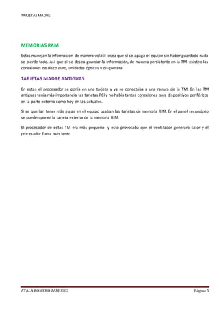 TARJETASMADRE
ATALA ROMERO ZAMUDIO Página 5
MEMORIAS RAM
Estas manejan la información de manera volátil ósea que si se apaga el equipo sin haber guardado nada
se pierde todo. Así que si se desea guardar la información, de manera persistente en la TM existen las
conexiones de disco duro, unidades ópticas y disquetera
TARJETAS MADRE ANTIGUAS
En estas el procesador se ponía en una tarjeta y ya se conectaba a una ranura de la TM. En las TM
antiguas tenía más importancia las tarjetas PCI y no había tantas conexiones para dispositivos periféricos
en la parte externa como hoy en las actuales.
Si se querían tener más gigas en el equipo usaban las tarjetas de memoria RIM. En el panel secundario
se pueden poner la tarjeta externa de la memoria RIM.
El procesador de estas TM era más pequeño y esto provocaba que el ventilador generara calor y el
procesador fuera más lento.
 