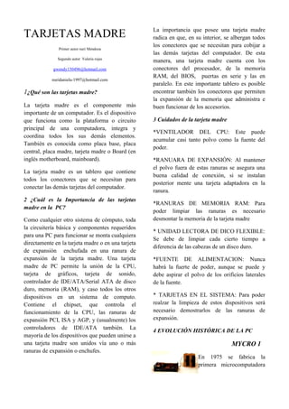 La importancia que posee una tarjeta madre
TARJETAS MADRE                                      radica en que, en su interior, se albergan todos
                                                    los conectores que se necesitan para cobijar a
               Primer autor nuri Mendoza
                                                    las demás tarjetas del computador. De esta
              Segundo autor Valeria rojas
                                                    manera, una tarjeta madre cuenta con los
            gwendy150496@hotmail.com                conectores del procesador, de la memoria
                                                    RAM, del BIOS, puertas en serie y las en
            nuridaniela-1997@hotmail.com
                                                    paralelo. En este importante tablero es posible
1¿Qué son las tarjetas madre?                       encontrar también los conectores que permiten
                                                    la expansión de la memoria que administra e
La tarjeta madre es el componente más               buen funcionar de los accesorios.
importante de un computador. Es el dispositivo
que funciona como la plataforma o circuito          3 Cuidados de la tarjeta madre
principal de una computadora, integra y
                                                    *VENTILADOR DEL CPU: Este puede
coordina todos los sus demás elementos.
                                                    acumular casi tanto polvo como la fuente del
También es conocida como placa base, placa
                                                    poder.
central, placa madre, tarjeta madre o Board (en
inglés motherboard, mainboard).                     *RANUARA DE EXPANSIÓN: Al mantener
                                                    el polvo fuera de estas ranuras se asegura una
La tarjeta madre es un tablero que contiene
                                                    buena calidad de conexión, si se instalan
todos los conectores que se necesitan para
                                                    posterior mente una tarjeta adaptadora en la
conectar las demás tarjetas del computador.
                                                    ranura.
2 ¿Cuál es la Importancia de las tarjetas
                                                    *RANURAS DE MEMORIA RAM: Para
madre en la PC?
                                                    poder limpiar las ranuras es necesario
Como cualquier otro sistema de cómputo, toda        desmontar la memoria de la tarjeta madre
la circuitería básica y componentes requeridos
                                                    * UNIDAD LECTORA DE DICO FLEXIBLE:
para una PC para funcionar se monta cualquiera
                                                    Se debe de limpiar cada cierto tiempo a
directamente en la tarjeta madre o en una tarjeta
                                                    diferencia de las cabezas de un disco duro.
de expansión enchufada en una ranura de
expansión de la tarjeta madre. Una tarjeta          *FUENTE DE ALIMENTACION: Nunca
madre de PC permite la unión de la CPU,             habrá la fuerte de poder, aunque se puede y
tarjeta de gráficos, tarjeta de sonido,             debe aspirar el polvo de los orificios laterales
controlador de IDE/ATA/Serial ATA de disco          de la fuente.
duro, memoria (RAM), y caso todos los otros
dispositivos en un sistema de computo.              * TARJETAS EN EL SISTEMA: Para poder
Contiene el chipset, que controla el                realzar la limpieza de estos dispositivos será
funcionamiento de la CPU, las ranuras de            necesario demostrarlos de las ranuras de
expansión PCI, ISA y AGP, y (usualmente) los        expansión.
controladores de IDE/ATA también. La
                                                    4 EVOLUCIÓN HISTÓRICA DE LA PC
mayoría de los dispositivos que pueden unirse a
una tarjeta madre son unidos vía uno o más                                           MYCRO 1
ranuras de expansión o enchufes.
                                                                       En 1975 se fabrica la
                                                                       primera microcomputadora
 