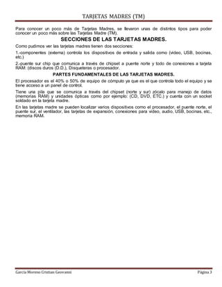 TARJETAS MADRES (TM)
García Moreno Cristian Geovanni Página 3
Para conocer un poco más de Tarjetas Madres, se llevaron unas de distintos tipos para poder
conocer un poco más sobre las Tarjetas Madre (TM).
SECCIONES DE LAS TARJETAS MADRES.
Como pudimos ver las tarjetas madres tienen dos secciones:
1.-componentes (externa) controla los dispositivos de entrada y salida como (video, USB, bocinas,
etc.)
2.-puente sur chip que comunica a través de chipset a puente norte y todo de conexiones a tarjeta
RAM: (discos duros (D.D.), Disqueteras o procesador.
PARTES FUNDAMENTALES DE LAS TARJETAS MADRES.
El procesador es el 40% o 50% de equipo de cómputo ya que es el que controla todo el equipo y se
tiene acceso a un panel de control.
Tiene una pila que se comunica a través del chipset (norte y sur) zócalo para manejo de datos
(memorias RAM) y unidades ópticas como por ejemplo: (CD, DVD, ETC.) y cuenta con un socket
soldado en la tarjeta madre.
En las tarjetas madre se pueden localizar varios dispositivos como el procesador, el puente norte, el
puente sur, el ventilador, las tarjetas de expansión, conexiones para video, audio, USB, bocinas, etc.,
memoria RAM.
 