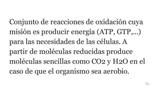 Conjunto de reacciones de oxidación cuya
misión es producir energía (ATP, GTP,...)
para las necesidades de las células. A
partir de moléculas reducidas produce
moléculas sencillas como CO2 y H2O en el
caso de que el organismo sea aerobio.
7b
 