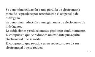 Se denomina oxidación a una pérdida de electrones (a
menudo se produce por reacción con el oxígeno) o de
hidrógeno.
Se denomina reducción a una ganancia de electrones o de
hidrógenos.
La oxidaciones y reducciones se producen conjuntamente.
El compuesto que se reduce es un oxidante pues quita
electrones al que se oxida.
El compuesto que se oxida es un reductor pues da sus
electrones al que se reduce.
11b
 