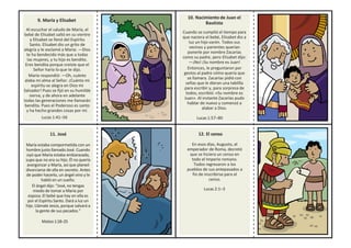9. María y Elisabet
Al escuchar el saludo de María, el
bebé de Elisabet saltó en su vientre
y Elisabet se llenó del Espíritu
Santo. Elisabet dio un grito de
alegría y le exclamó a María: —Dios
te ha bendecido más que a todas
las mujeres, y tu hijo es bendito.
Eres bendita porque creíste que el
Señor haría lo que te dijo.
María respondió: —Oh, cuánto
alaba mi alma al Señor. ¡Cuánto mi
espíritu se alegra en Dios mi
Salvador! Pues se fijó en su humilde
sierva, y de ahora en adelante
todas las generaciones me llamarán
bendita. Pues el Poderoso es santo
y ha hecho grandes cosas por mí.
Lucas 1:41–56
10. Nacimiento de Juan el
Bautista
Cuando se cumplió el tiempo para
que naciera el bebé, Elisabet dio a
luz un hijo varón. Todos sus
vecinos y parientes querían
ponerle por nombre Zacarías
como su padre, pero Elisabet dijo:
—¡No! ¡Su nombre es Juan!
Entonces, le preguntaron por
gestos al padre cómo quería que
se llamara. Zacarías pidió con
señas que le dieran una tablilla
para escribir y, para sorpresa de
todos, escribió: «Su nombre es
Juan». Al instante Zacarías pudo
hablar de nuevo y comenzó a
alabar a Dios.
Lucas 1:57–80
11. José
María estaba compormetida con un
hombre justo llamado José. Cuando
oyó que María estaba embarazada,
supo que no era su hijo. Él no quería
avergonzar a María, así que planeó
divorciarse de ella en secreto. Antes
de poder hacerlo, un ángel vino y le
habló en un sueño.
El ángel dijo: “José, no tengas
miedo de tomar a María por
esposa. El bebé que hay en ella es
por el Espíritu Santo. Dará a luz un
hijo. Llámale Jesús,porque salvará a
la gente de sus pecados.”
Mateo1:18–25
12. El censo
En esos días, Augusto, el
emperador de Roma, decretó
que se hiciera un censo en
todo el Imperio romano.
Todos regresaron a los
pueblos de sus antepasados a
fin de inscribirse para el
censo.
Lucas 2:1–3
 