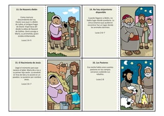 13. De Nazareta Belén
Como José era
descendiente del rey
David, tuvo que ir a Belén
de Judea, el antiguo hogar
de David. Viajó hacia allí
desde la aldea de Nazaret
de Galilea. Llevó consigo a
María, su prometida, quien
estaba embarazada.
Lucas 2:4–5
14. No hay alojamiento
disponible
Cuando llegaron a Belén, no
había lugar donde quedarse. La
única estancia que pudieron
encontrar fue un lugar donde
los animales dormían.
Lucas 2:6–7
15. El Nacimiento de Jesús
Llegó el momento para que
naciera el bebé. María dio a luz a
su primer hijo varón. Lo envolvió
en tiras de tela y lo acostó en un
pesebre. Le pusieron por nombre
Jesús.
Lucas 2:6–7
16. Los Pastores
Esa noche había unos cuantos
pastores en los campos
cercanos cuidando sus
rebaños.
Lucas 2:8
 