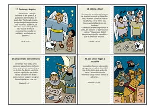 17. Pastores y ángeles
De repente, un ángel
brillante se les apareció, y
quedaron aterrorizados. El
ángel dijo: “No tengáis miedo,
porque tengo buenas noticias
para vosotros. ¡El Mesías, el
Maestro, ha nacido en Belén!
Id a buscar al niño, le
encontraréis envuelto en
pañales y acostado en un
pesebre.”
Lucas 2:9–12
18. ¡Gloria a Dios!
De repente, los cielos se llenaron
de ángeles cantando y alabando a
Dios, diciendo: ¡Gloria a Dios en
las alturas, y en la tierra paz,
buena voluntad para con los
hombres!
Cuando los ángeles regresaron al
cielo, los pastores se dijeron unos
a otros: "¡Vayamos a Belén!
Veamos esto que ha sucedido y
que el Señor nos anunció."
Lucas 2:13–15
19. Una estrella extraordinaria
Un tiempo más tarde, unos
sabios de países lejanos del este
vieron una estrella extraordinaria
en el cielo. Se dieron cuenta de
que eso significaba que había
nacido un nuevo rey de los
judíos. Así que viajaron una gran
distancia para ver a ese rey.
Mateo2:1–2
20. Los sabios llegan a
Jerusalén
Los sabios llegaron a Jerusalén
y preguntaron: «¿Dónde está el
rey de los judíos que acaba de
nacer? Vimos su estrella
mientras salía y hemos venido a
adorarlo».
Mateo 2:1–2,11
 