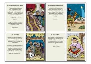 21. El rey Herodes y los sabios
Cuando el rey Herodes oyó
eso, mandó llamar a los
principales sacerdotes y
maestros de la ley religiosa y les
preguntó: —¿Dónde se supone
que nacerá el Mesías?
—En Belén de Judea—le
dijeron.
Luego Herodes convocó a los
sabios a una reunión privada y
los mandó a Belén.
Mateo2:3–7
22. Los sabios llegan a Belén
Después de esa reunión, los
sabios siguieron su camino, y la
estrella que habían visto en el
oriente los guio hasta Belén. Iba
delante de ellos y se detuvo
sobre el lugar donde estaba el
niño.
Mateo2:8–9
23. Visitantes
Los pastores llegaron pronto al
lugar donde estaba Jesús y le
encontraron tumbado en un
pesebre, tal como el ángel les
había dicho.
Cuando los sabios vieron a Jesús
con su madre, se postraron y le
adoraron. Luego abrieron sus
cofres de tesoro y le dieron
regalos de oro, incienso y mirra.
Lucas2:16–19;Mateo2:11
24. Jesús es Rey
Jesús será un gran hombre, será
llamado el Hijo del Altísimo y el
Señor Dios lo hará rey, como a su
antepasado David. Reinará por
siempre y su reinado no tendrá
fin.
Lucas 1:31–33
 