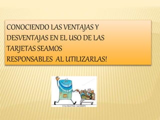 CONOCIENDO LAS VENTAJAS Y 
DESVENTAJAS EN EL USO DE LAS 
TARJETAS SEAMOS 
RESPONSABLES AL UTILIZARLAS! 
