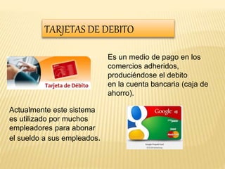 TARJETAS DE DEBITO 
Es un medio de pago en los 
comercios adheridos, 
produciéndose el debito 
en la cuenta bancaria (caja de 
ahorro). 
Actualmente este sistema 
es utilizado por muchos 
empleadores para abonar 
el sueldo a sus empleados. 
 