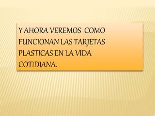 Y AHORA VEREMOS COMO 
FUNCIONAN LAS TARJETAS 
PLASTICAS EN LA VIDA 
COTIDIANA. 
 