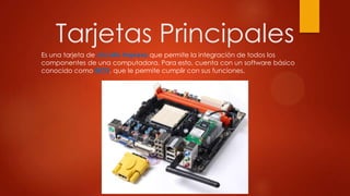 Tarjetas Principales
Es una tarjeta de circuito impreso que permite la integración de todos los
componentes de una computadora. Para esto, cuenta con un software básico
conocido como BIOS, que le permite cumplir con sus funciones.
 