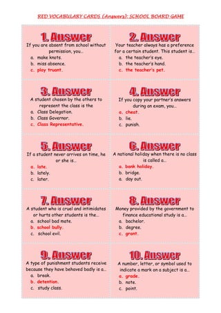 RED VOCABULARY CARDS (Answers): SCHOOL BOARD GAME
                                            BOARD




If you are absent from school without    Your teacher always has a preference
           permission, you…              for a certain student. This student is…
  a. make knots.                           a. the teacher’s eye.
  b. miss absence.                         b. the teacher’s hand.
  c. play truant.                          c. the teacher’s pet.




  A student chosen by the others to        If you copy your partner’s answers
      represent the class is the                   during an exam, you…
  a. Class Delegation.                     a. cheat.
  b. Class Governor.                       b. lie.
  c. Class Representative.                 c. punish.




If a student never arrives on time, he   A national holiday when there is no class
              or she is…                                is called a…
  a. late.                                  a. bank holiday.
  b. lately.                                b. bridge.
  c. later.                                 a. day out.




A student who is cruel and intimidates    Money provided by the government to
   or hurts other students is the…           finance educational study is a…
  a. school bad mate.                      a. bachelor.
  b. school bully.                         b. degree.
  c. school evil.                          c. grant.




A type of punishment students receive      A number, letter, or symbol used to
because they have behaved badly is a…       indicate a mark on a subject is a…
  a. break.                                a. grade.
  b. detention.                            b. note.
  c. study class.                          c. point.
 