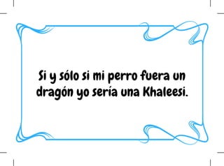 Si y sólo si mi perro fuera un
dragón yo sería una Khaleesi.
 