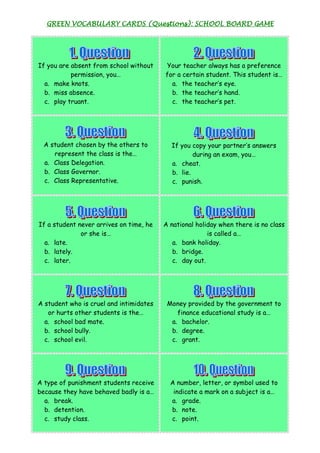 GREEN VOCABULARY CARDS (Questions): SCHOOL BOARD GAME




If you are absent from school without    Your teacher always has a preference
           permission, you…              for a certain student. This student is…
  a. make knots.                           a. the teacher’s eye.
  b. miss absence.                         b. the teacher’s hand.
  c. play truant.                          c. the teacher’s pet.




  A student chosen by the others to        If you copy your partner’s answers
     represent the class is the…                   during an exam, you…
  a. Class Delegation.                     a. cheat.
  b. Class Governor.                       b. lie.
  c. Class Representative.                 c. punish.




If a student never arrives on time, he   A national holiday when there is no class
              or she is…                                is called a…
  a. late.                                  a. bank holiday.
  b. lately.                                b. bridge.
  c. later.                                 c. day out.




A student who is cruel and intimidates    Money provided by the government to
   or hurts other students is the…           finance educational study is a…
  a. school bad mate.                      a. bachelor.
  b. school bully.                         b. degree.
  c. school evil.                          c. grant.




A type of punishment students receive      A number, letter, or symbol used to
because they have behaved badly is a…       indicate a mark on a subject is a…
  a. break.                                a. grade.
  b. detention.                            b. note.
  c. study class.                          c. point.
 