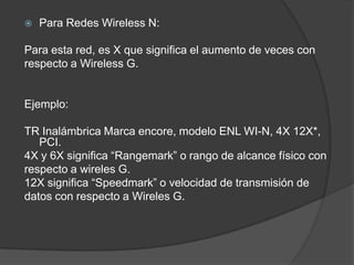    Para Redes Wireless N:

Para esta red, es X que significa el aumento de veces con
respecto a Wireless G.


Ejemplo:

TR Inalámbrica Marca encore, modelo ENL WI-N, 4X 12X*,
   PCI.
4X y 6X significa “Rangemark” o rango de alcance físico con
respecto a wireles G.
12X significa “Speedmark” o velocidad de transmisión de
datos con respecto a Wireles G.
 