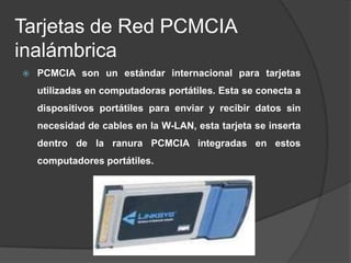 Tarjetas de Red PCMCIA
inalámbrica
   PCMCIA son un estándar internacional para tarjetas
    utilizadas en computadoras portátiles. Esta se conecta a
    dispositivos portátiles para enviar y recibir datos sin
    necesidad de cables en la W-LAN, esta tarjeta se inserta
    dentro de la ranura PCMCIA integradas en estos
    computadores portátiles.
 
