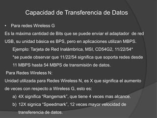 Capacidad de Transferencia de Datos

•   Para redes Wireless G
Es la máxima cantidad de Bits que se puede enviar el adaptador de red
USB, su unidad básica es BPS, pero en aplicaciones utilizan MBPS.
    Ejemplo: Tarjeta de Red Inalámbrica, MSI, CD54G2, 11/22/54*
    *se puede observar que 11/22/54 significa que soporta redes desde
    11 MBPS hasta 54 MBPS de transmisión de datos.
Para Redes Wireless N:
Unidad utilizada para Redes Wireless N, es X que significa el aumento
de veces con respecto a Wireless G, esto es:
    a) 4X significa “Rangemark”, que tiene 4 veces mas alcance.
    b) 12X signica “Speedmark”, 12 veces mayor velocidad de
       transferencia de datos.
 