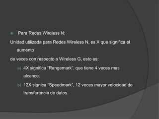    Para Redes Wireless N:

Unidad utilizada para Redes Wireless N, es X que significa el
    aumento

de veces con respecto a Wireless G, esto es:

    a) 4X significa “Rangemark”, que tiene 4 veces mas

      alcance.

    b) 12X signica “Speedmark”, 12 veces mayor velocidad de

      transferencia de datos.
 
