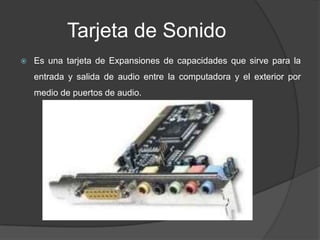 Tarjeta de Sonido
   Es una tarjeta de Expansiones de capacidades que sirve para la
    entrada y salida de audio entre la computadora y el exterior por
    medio de puertos de audio.
 