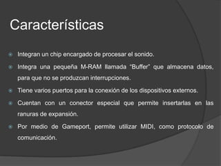 Características
   Integran un chip encargado de procesar el sonido.

   Integra una pequeña M-RAM llamada “Buffer” que almacena datos,
    para que no se produzcan interrupciones.

   Tiene varios puertos para la conexión de los dispositivos externos.

   Cuentan con un conector especial que permite insertarlas en las
    ranuras de expansión.

   Por medio de Gameport, permite utilizar MIDI, como protocolo de
    comunicación.
 