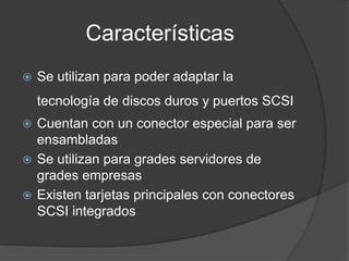 Características
   Se utilizan para poder adaptar la
    tecnología de discos duros y puertos SCSI
 Cuentan con un conector especial para ser
  ensambladas
 Se utilizan para grades servidores de
  grades empresas
 Existen tarjetas principales con conectores
  SCSI integrados
 