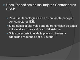    Usos Específicos de las Tarjetas Controladoras
    SCSI:

     Para usar tecnología SCSI en una tarjeta principal
      con conectores IDE.
     Si se necesita alta velocidad de transmisión de datos
      entre el disco duro y el resto del sistema
     Si las características de la placa no tienen la
      capacidad requerida por el usuario
 