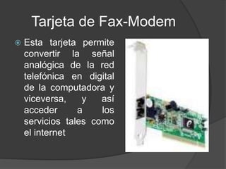 Tarjeta de Fax-Modem
   Esta tarjeta permite
    convertir la señal
    analógica de la red
    telefónica en digital
    de la computadora y
    viceversa,    y   así
    acceder      a    los
    servicios tales como
    el internet
 