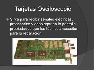 Tarjetas Osciloscopio
   Sirve para recibir señales eléctricas,
    procesarlas y desplegar en la pantalla
    propiedades que los técnicos necesitan
    para la reparación.
 