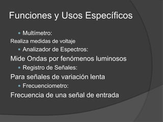 Funciones y Usos Específicos
   Multímetro:
Realiza medidas de voltaje
   Analizador de Espectros:
Mide Ondas por fenómenos luminosos
   Registro de Señales:
Para señales de variación lenta
   Frecuenciometro:
Frecuencia de una señal de entrada
 